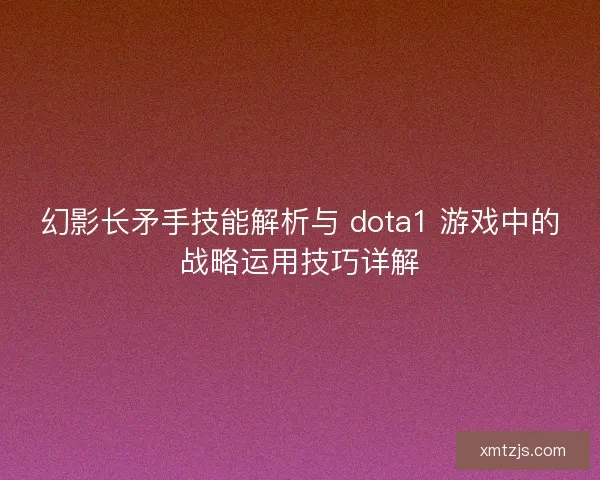 幻影长矛手技能解析与 dota1 游戏中的战略运用技巧详解