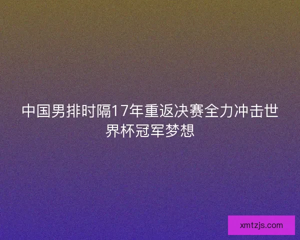中国男排时隔17年重返决赛全力冲击世界杯冠军梦想 中国男排时隔17年重返决赛全力冲击世界杯冠军梦想