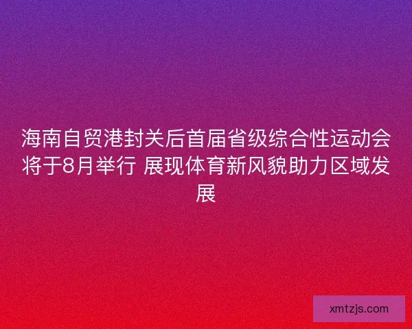 海南自贸港封关后首届省级综合性运动会将于8月举行 展现体育新风貌助力区域发展