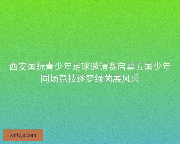 西安国际青少年足球邀请赛启幕五国少年同场竞技逐梦绿茵展风采