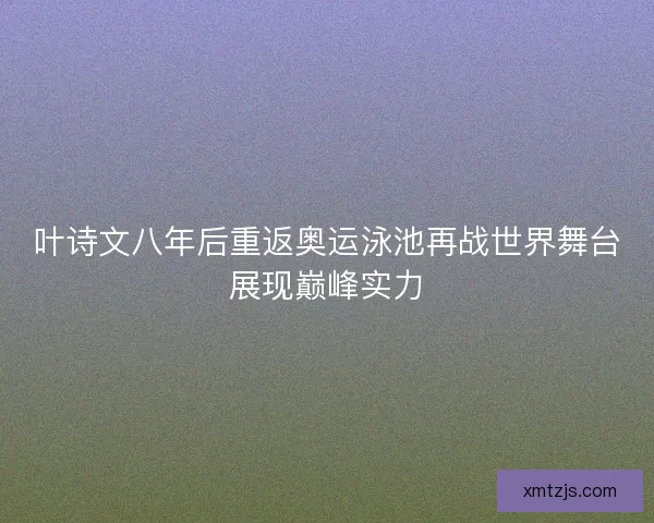 叶诗文八年后重返奥运泳池再战世界舞台展现巅峰实力