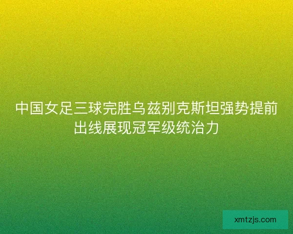 中国女足三球完胜乌兹别克斯坦强势提前出线展现冠军级统治力 中国女足三球完胜乌兹别克斯坦强势提前出线展现冠军级统治力