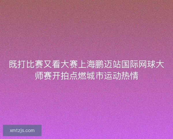 既打比赛又看大赛上海鹏迈站国际网球大师赛开拍点燃城市运动热情 既打比赛又看大赛上海鹏迈站国际网球大师赛开拍点燃城市运动热情
