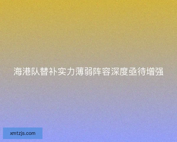 海港队替补实力薄弱阵容深度亟待增强 海港队替补实力薄弱阵容深度亟待增强