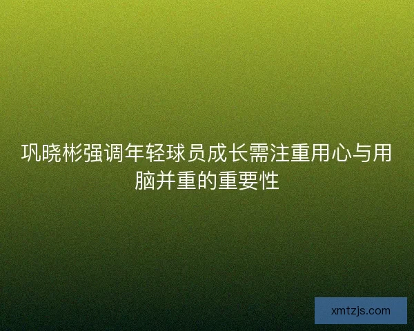 巩晓彬强调年轻球员成长需注重用心与用脑并重的重要性