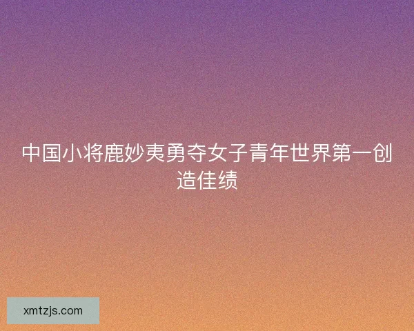 中国小将鹿妙夷勇夺女子青年世界第一创造佳绩 中国小将鹿妙夷勇夺女子青年世界第一创造佳绩