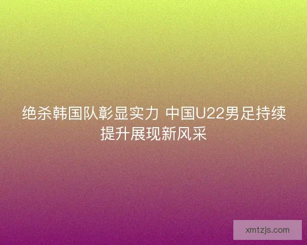 绝杀韩国队彰显实力 中国U22男足持续提升展现新风采 绝杀韩国队彰显实力 中国U22男足持续提升展现新风采