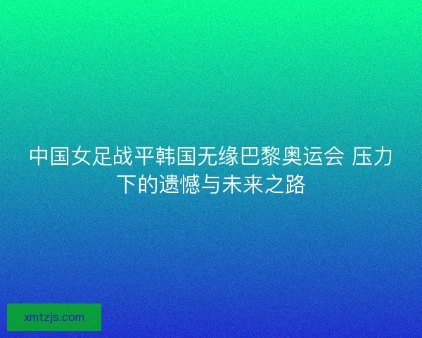中国女足战平韩国无缘巴黎奥运会 压力下的遗憾与未来之路 中国女足战平韩国无缘巴黎奥运会 压力下的遗憾与未来之路