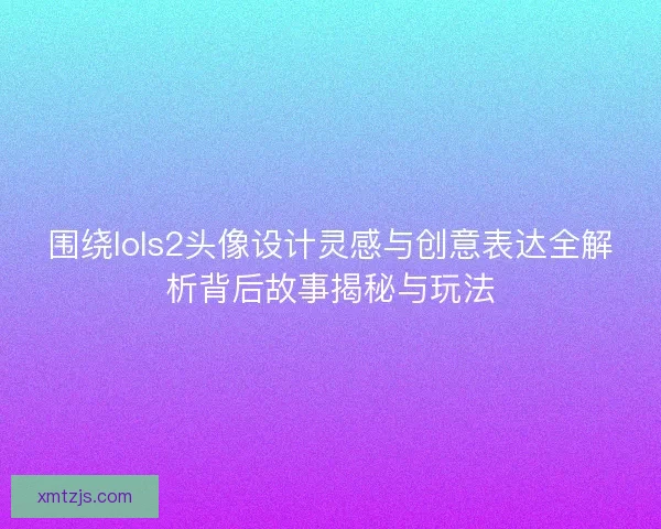 围绕lols2头像设计灵感与创意表达全解析背后故事揭秘与玩法 围绕lols2头像设计灵感与创意表达全解析背后故事揭秘与玩法